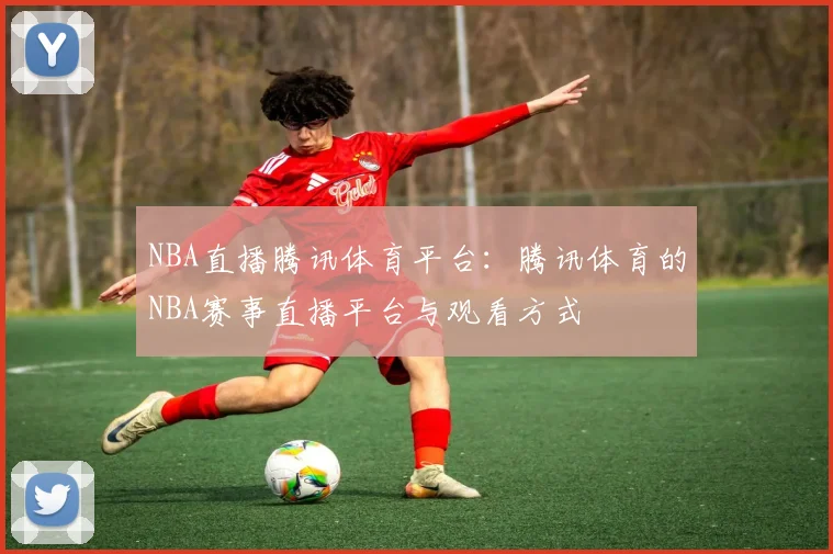 NBA直播腾讯体育平台：腾讯体育的NBA赛事直播平台与观看方式