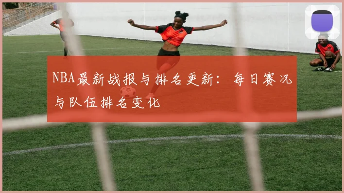NBA最新战报与排名更新：每日赛况与队伍排名变化