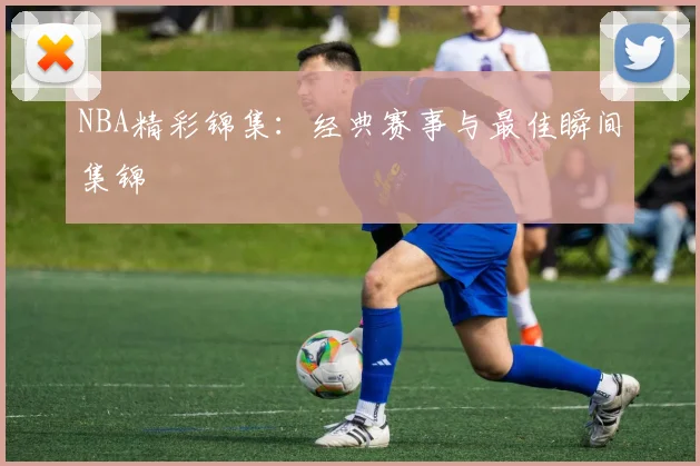 NBA精彩锦集：经典赛事与最佳瞬间集锦