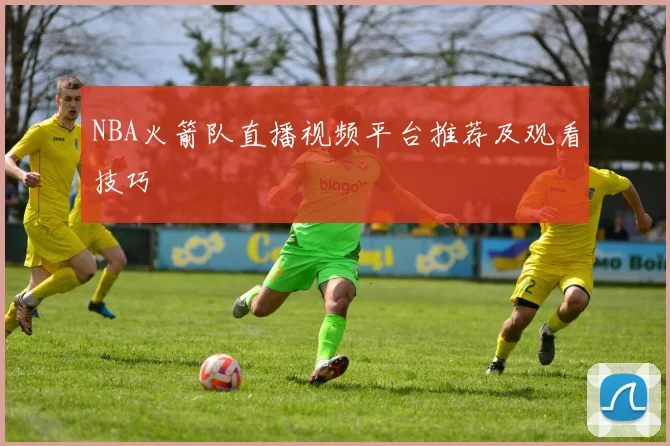 NBA火箭队直播视频平台推荐及观看技巧